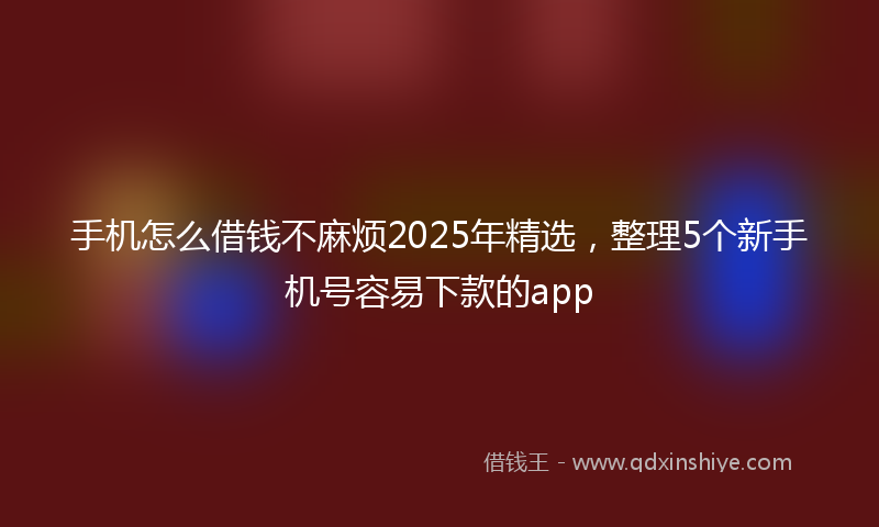 手机怎么借钱不麻烦2025年精选，整理5个新手机号容易下款的app