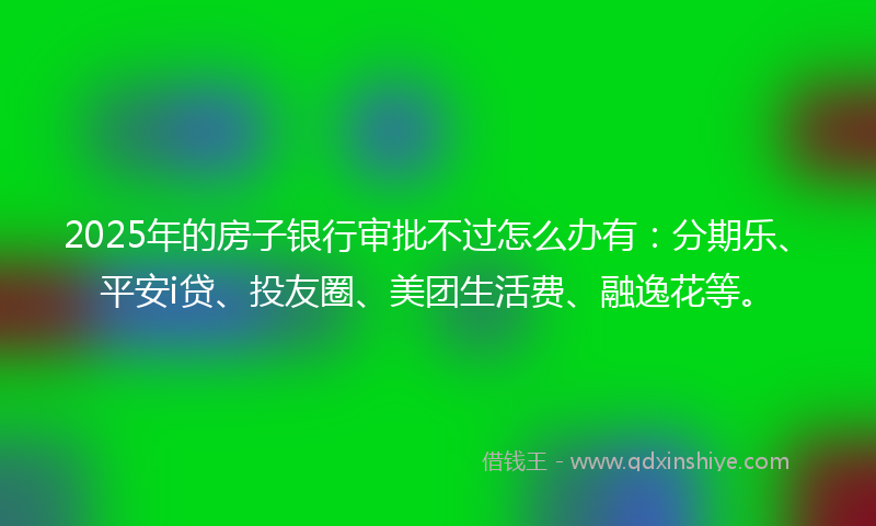 2025年的房子银行审批不过怎么办有：分期乐、平安i贷、投友圈、美团生活费、融逸花等。