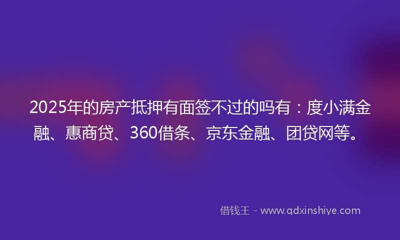 2025年的房产抵押有面签不过的吗有：度小满金融、惠商贷、360借条、京东金融、团贷网等。