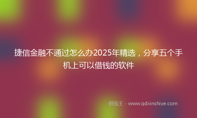 捷信金融不通过怎么办2025年精选，分享五个手机上可以借钱的软件