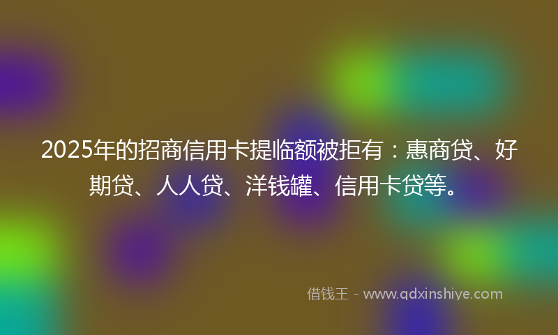2025年的招商信用卡提临额被拒有：惠商贷、好期贷、人人贷、洋钱罐、信用卡贷等。