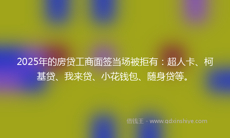 2025年的房贷工商面签当场被拒有：超人卡、柯基贷、我来贷、小花钱包、随身贷等。