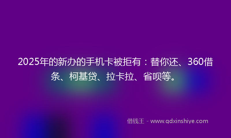 2025年的新办的手机卡被拒有：替你还、360借条、柯基贷、拉卡拉、省呗等。
