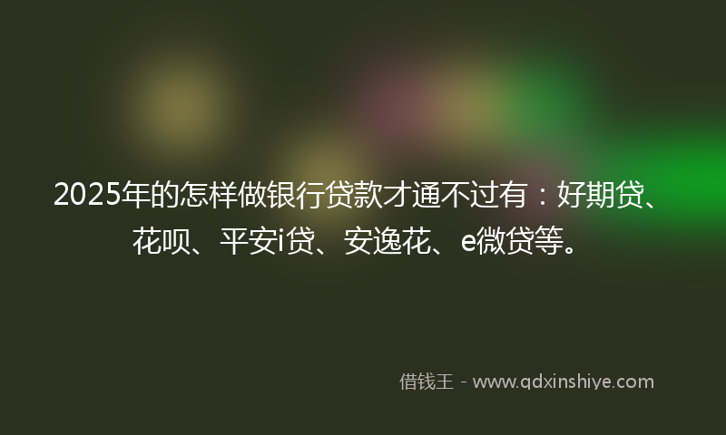 2025年的怎样做银行贷款才通不过有：好期贷、花呗、平安i贷、安逸花、e微贷等。