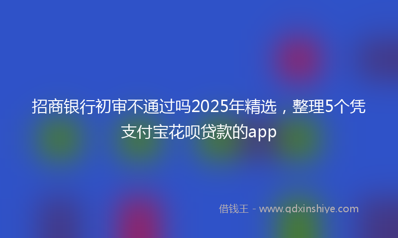 招商银行初审不通过吗2025年精选，整理5个凭支付宝花呗贷款的app