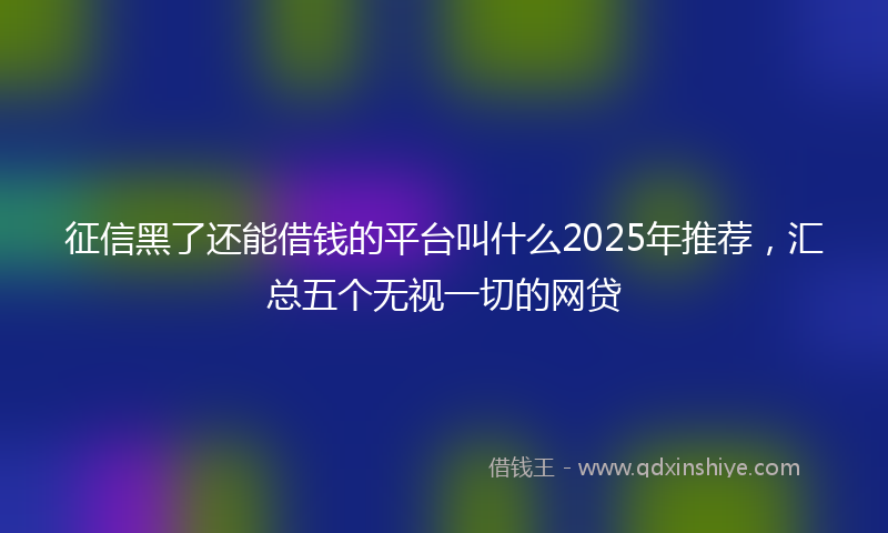 征信黑了还能借钱的平台叫什么2025年推荐，汇总五个无视一切的网贷