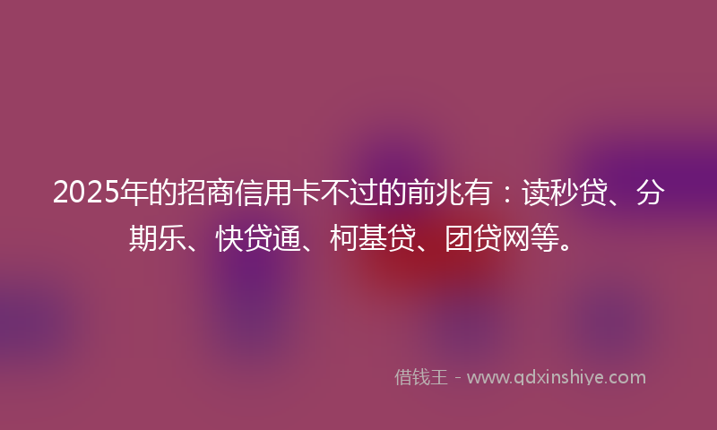 2025年的招商信用卡不过的前兆有：读秒贷、分期乐、快贷通、柯基贷、团贷网等。