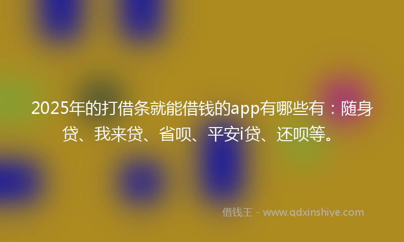 2025年的打借条就能借钱的app有哪些有：随身贷、我来贷、省呗、平安i贷、还呗等。
