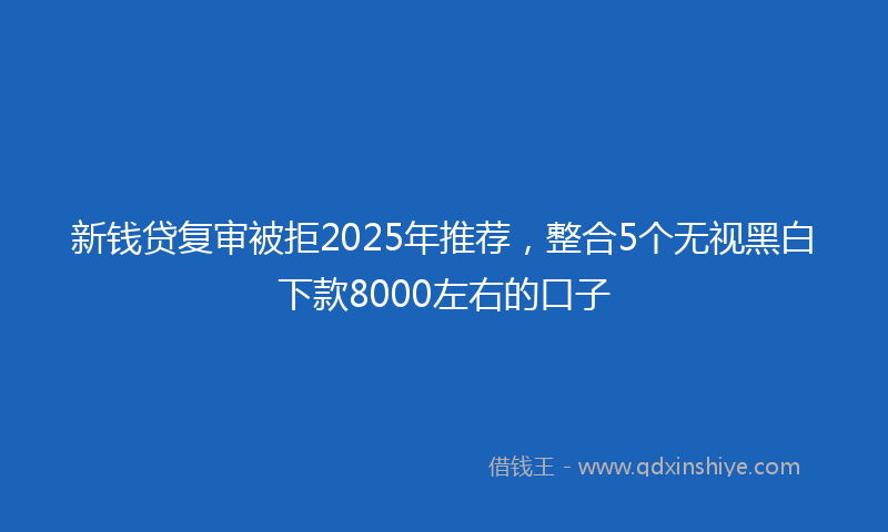 新钱贷复审被拒2025年推荐，整合5个无视黑白下款8000左右的口子