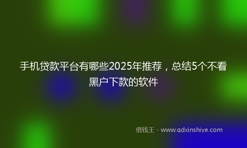 手机贷款平台有哪些2025年推荐，总结5个不看黑户下款的软件