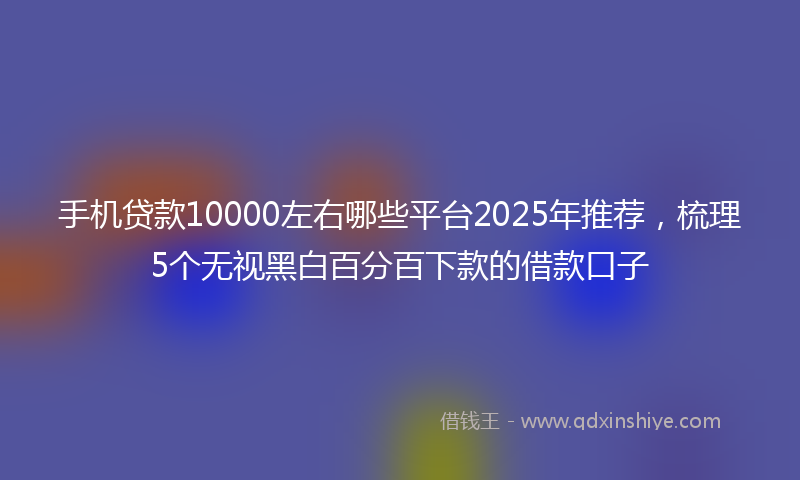 手机贷款10000左右哪些平台2025年推荐，梳理5个无视黑白百分百下款的借款口子