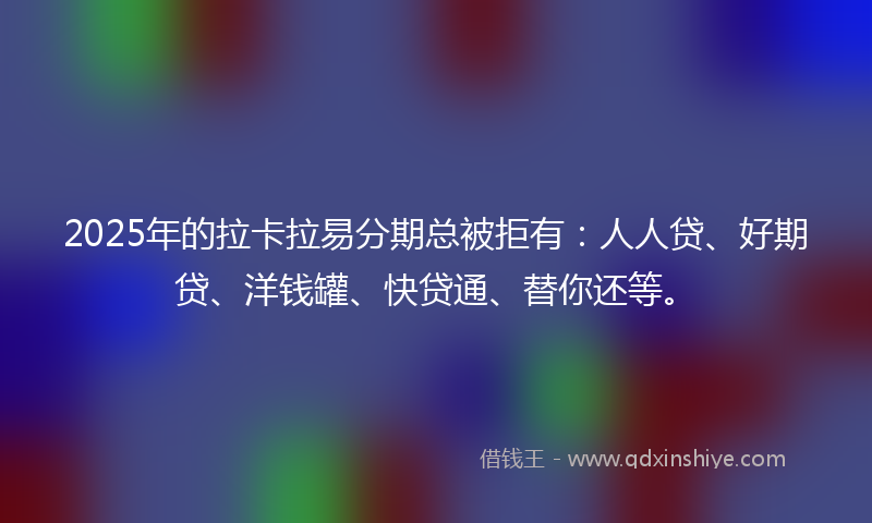 2025年的拉卡拉易分期总被拒有：人人贷、好期贷、洋钱罐、快贷通、替你还等。