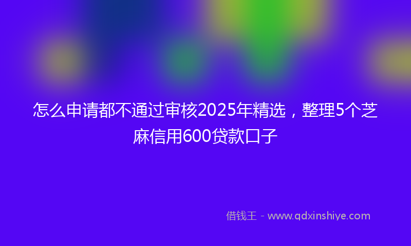怎么申请都不通过审核2025年精选，整理5个芝麻信用600贷款口子