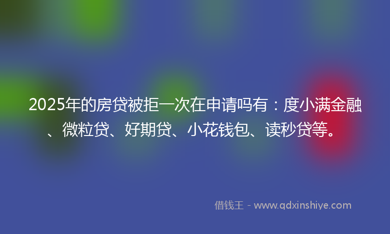 2025年的房贷被拒一次在申请吗有：度小满金融、微粒贷、好期贷、小花钱包、读秒贷等。