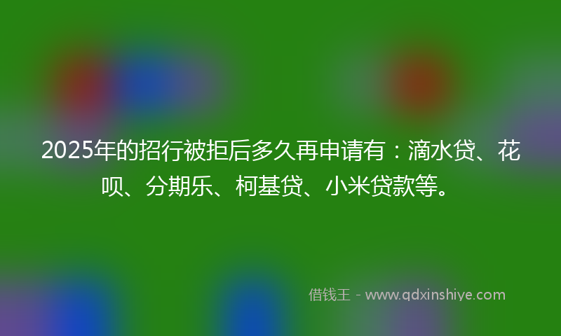 2025年的招行被拒后多久再申请有：滴水贷、花呗、分期乐、柯基贷、小米贷款等。