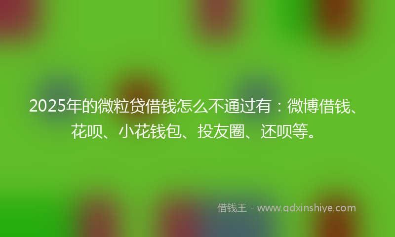2025年的微粒贷借钱怎么不通过有：微博借钱、花呗、小花钱包、投友圈、还呗等。
