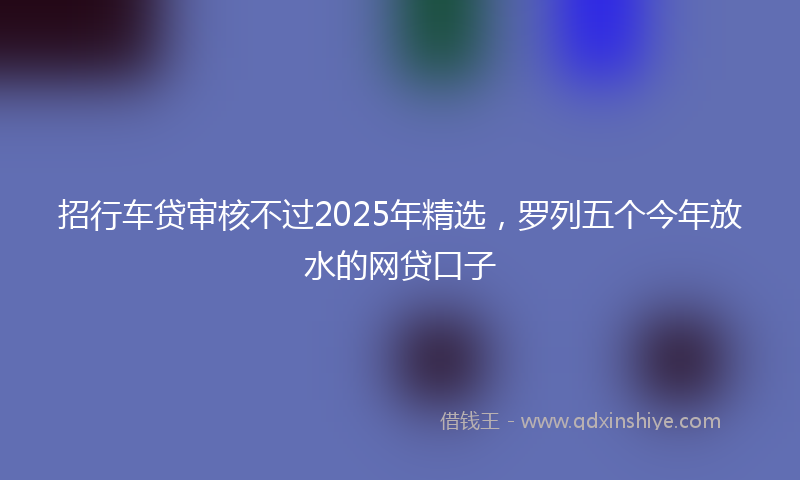 招行车贷审核不过2025年精选，罗列五个今年放水的网贷口子