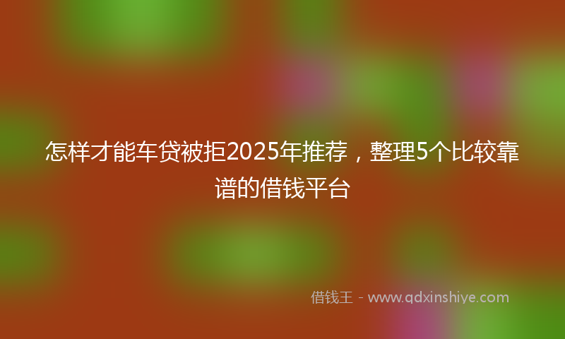 怎样才能车贷被拒2025年推荐，整理5个比较靠谱的借钱平台