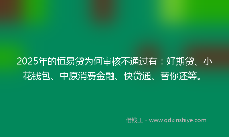2025年的恒易贷为何审核不通过有：好期贷、小花钱包、中原消费金融、快贷通、替你还等。