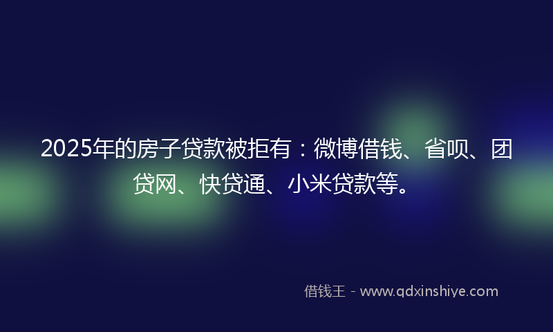 2025年的房子贷款被拒有：微博借钱、省呗、团贷网、快贷通、小米贷款等。