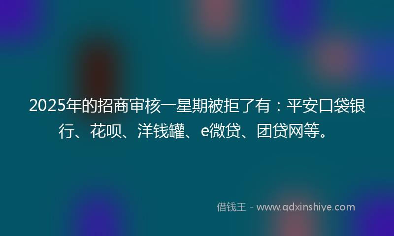2025年的招商审核一星期被拒了有：平安口袋银行、花呗、洋钱罐、e微贷、团贷网等。
