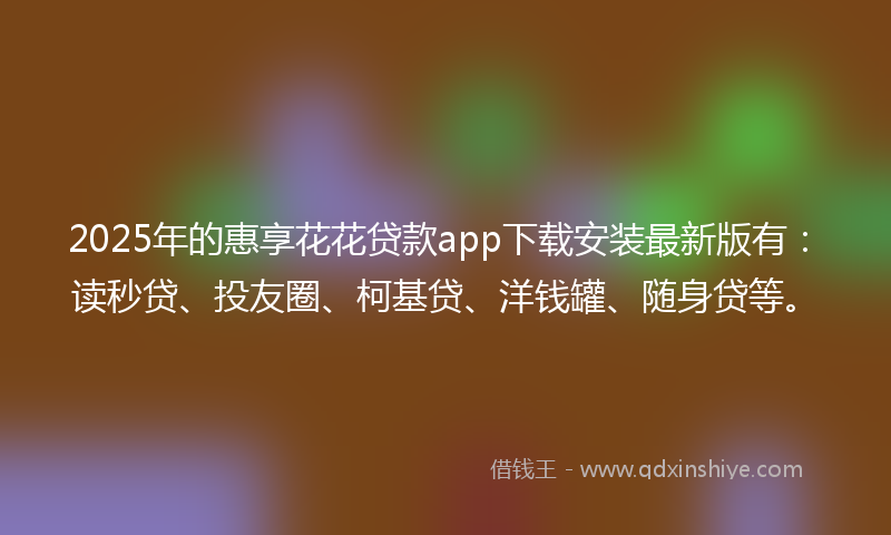 2025年的惠享花花贷款app下载安装最新版有：读秒贷、投友圈、柯基贷、洋钱罐、随身贷等。