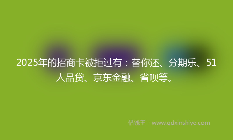 2025年的招商卡被拒过有：替你还、分期乐、51人品贷、京东金融、省呗等。