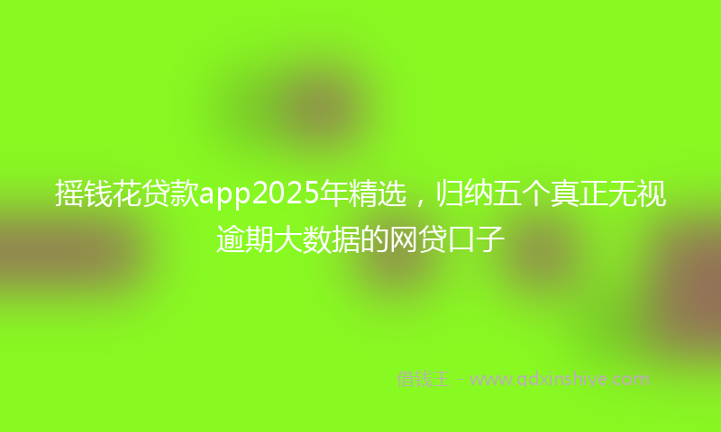 摇钱花贷款app2025年精选，归纳五个真正无视逾期大数据的网贷口子