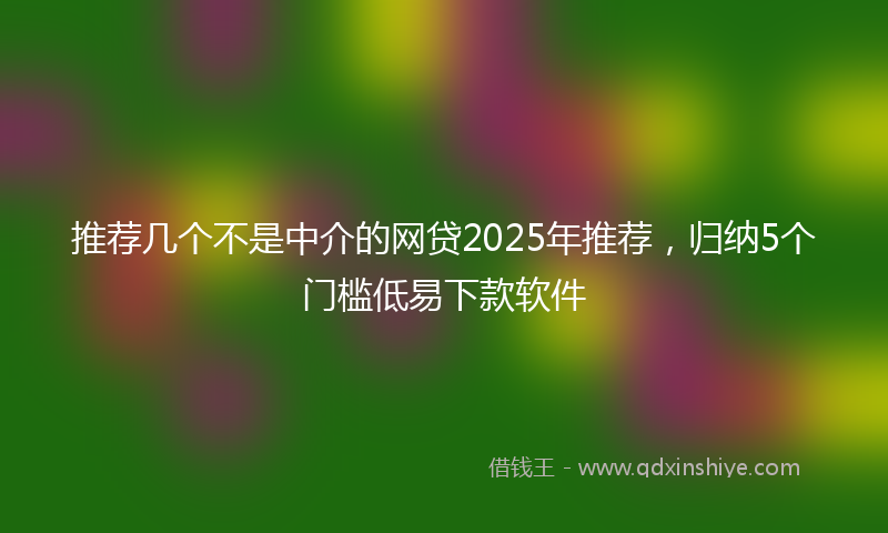 推荐几个不是中介的网贷2025年推荐，归纳5个门槛低易下款软件