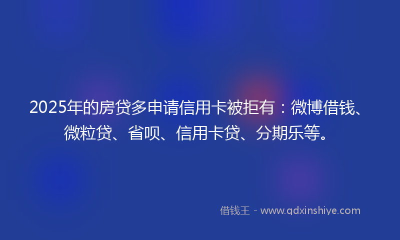 2025年的房贷多申请信用卡被拒有：微博借钱、微粒贷、省呗、信用卡贷、分期乐等。