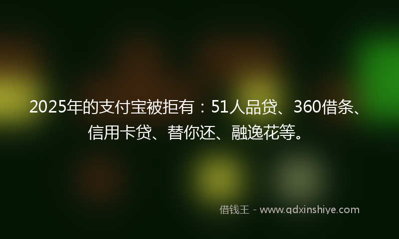2025年的支付宝被拒有：51人品贷、360借条、信用卡贷、替你还、融逸花等。