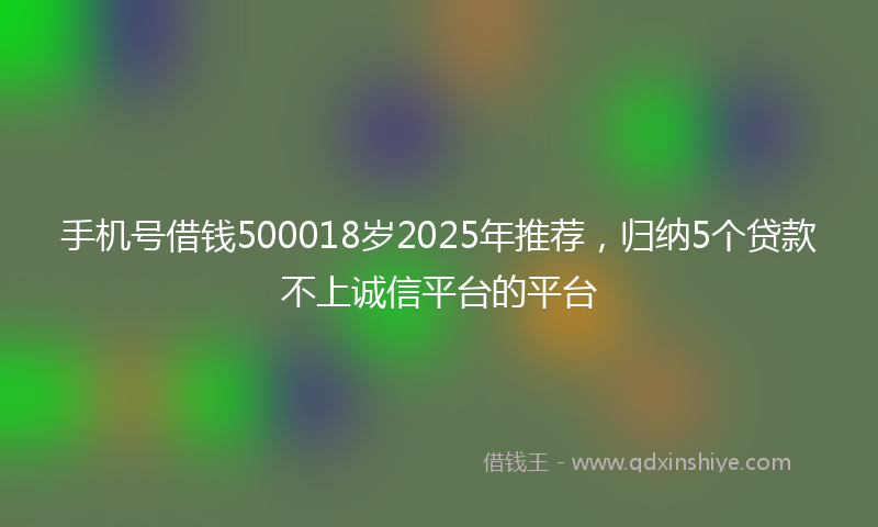 手机号借钱500018岁2025年推荐，归纳5个贷款不上诚信平台的平台