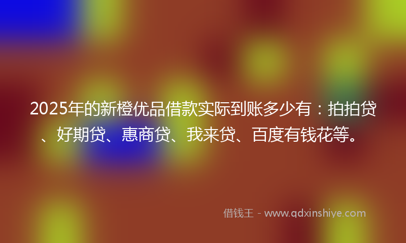 2025年的新橙优品借款实际到账多少有：拍拍贷、好期贷、惠商贷、我来贷、百度有钱花等。