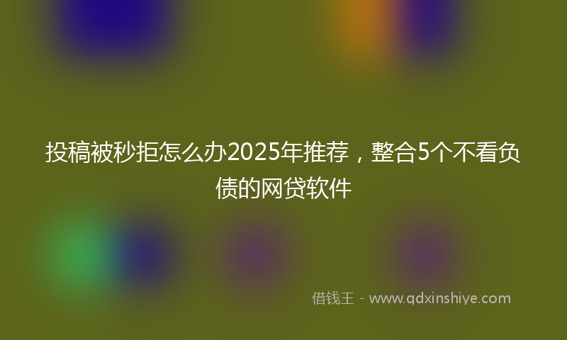投稿被秒拒怎么办2025年推荐，整合5个不看负债的网贷软件