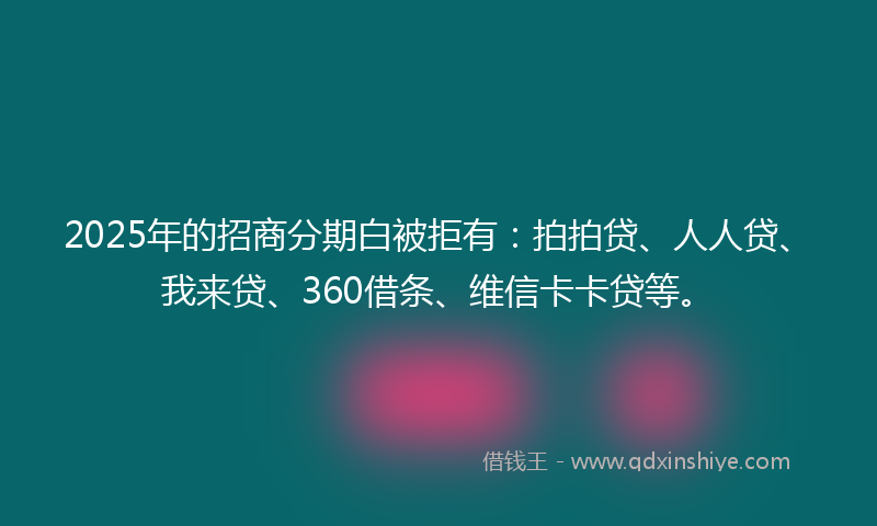 2025年的招商分期白被拒有：拍拍贷、人人贷、我来贷、360借条、维信卡卡贷等。