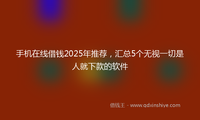 手机在线借钱2025年推荐，汇总5个无视一切是人就下款的软件