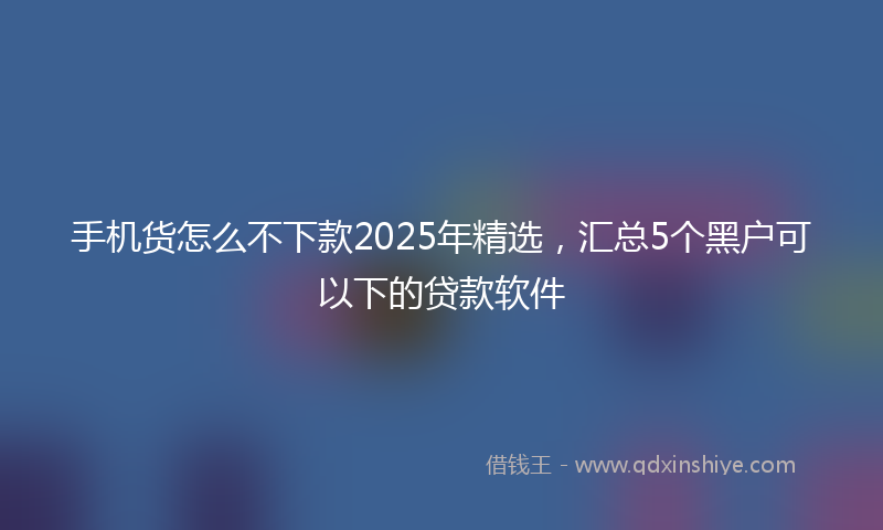 手机货怎么不下款2025年精选，汇总5个黑户可以下的贷款软件
