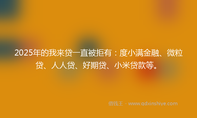 2025年的我来贷一直被拒有：度小满金融、微粒贷、人人贷、好期贷、小米贷款等。