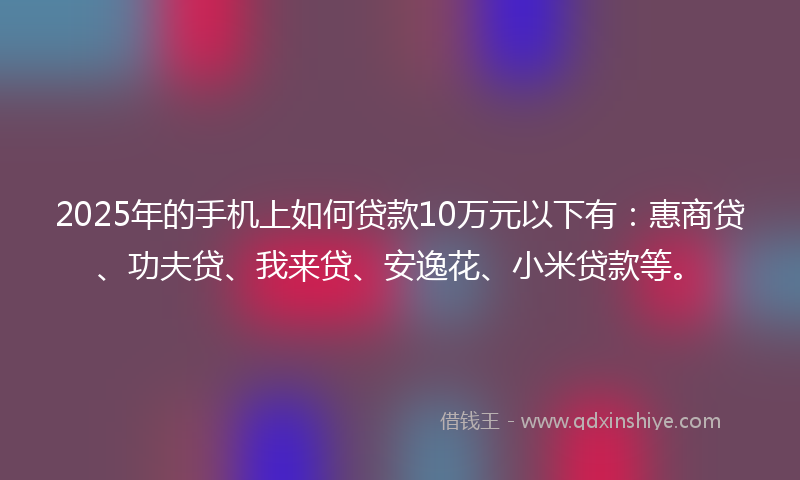 2025年的手机上如何贷款10万元以下有：惠商贷、功夫贷、我来贷、安逸花、小米贷款等。