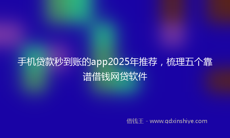 手机贷款秒到账的app2025年推荐，梳理五个靠谱借钱网贷软件