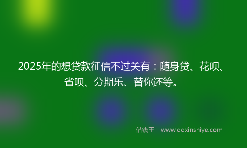 2025年的想贷款征信不过关有：随身贷、花呗、省呗、分期乐、替你还等。