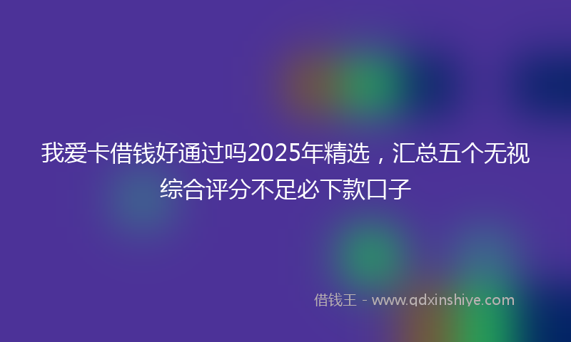 我爱卡借钱好通过吗2025年精选，汇总五个无视综合评分不足必下款口子