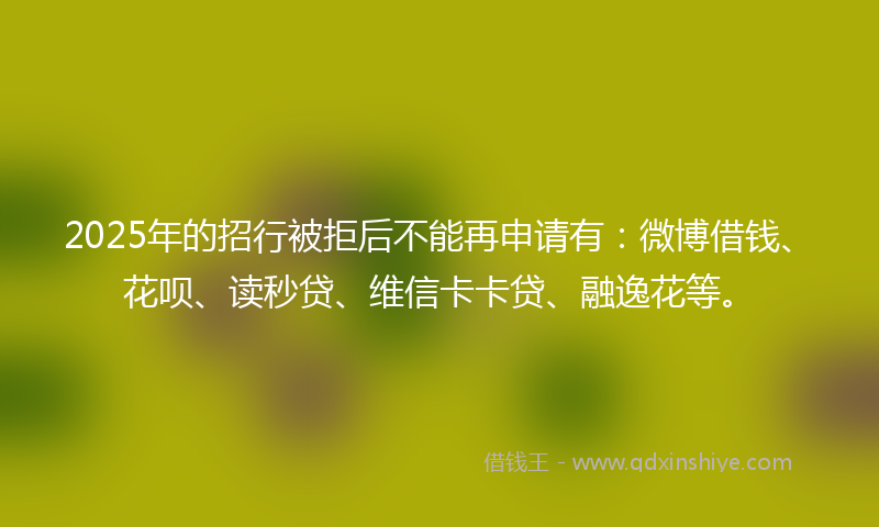 2025年的招行被拒后不能再申请有：微博借钱、花呗、读秒贷、维信卡卡贷、融逸花等。