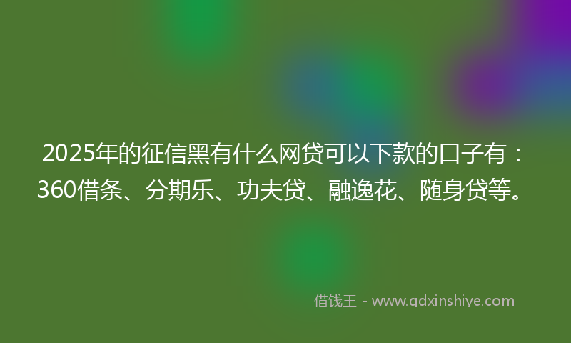 2025年的征信黑有什么网贷可以下款的口子有：360借条、分期乐、功夫贷、融逸花、随身贷等。