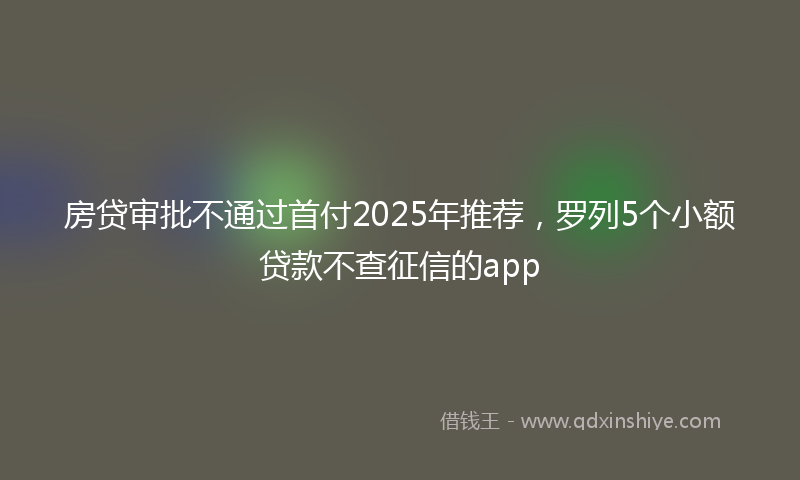 房贷审批不通过首付2025年推荐，罗列5个小额贷款不查征信的app