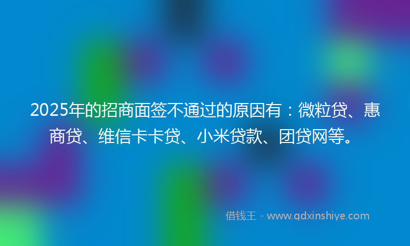 2025年的招商面签不通过的原因有：微粒贷、惠商贷、维信卡卡贷、小米贷款、团贷网等。