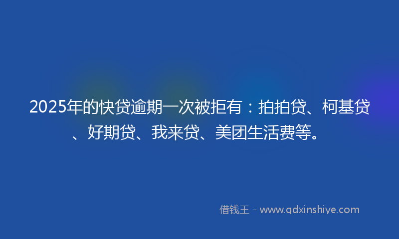 2025年的快贷逾期一次被拒有：拍拍贷、柯基贷、好期贷、我来贷、美团生活费等。