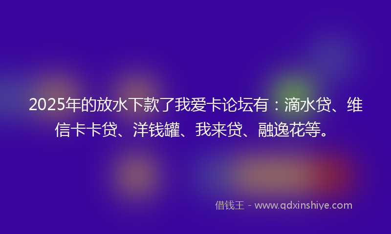 2025年的放水下款了我爱卡论坛有：滴水贷、维信卡卡贷、洋钱罐、我来贷、融逸花等。