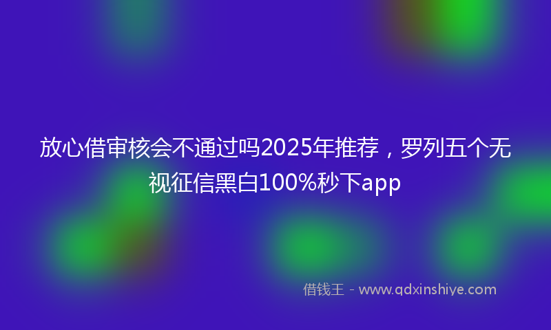 放心借审核会不通过吗2025年推荐，罗列五个无视征信黑白100%秒下app