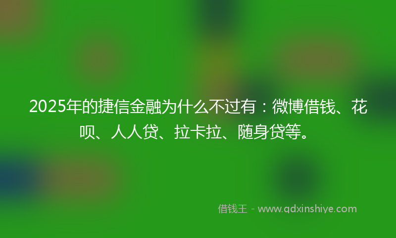 2025年的捷信金融为什么不过有：微博借钱、花呗、人人贷、拉卡拉、随身贷等。